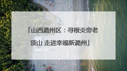 山西潞州区：寻根炎帝老顶山 走进幸福新潞州