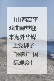 山西高平戏曲课堂迎来海外华媒 上党梆子“圈粉”国际观众