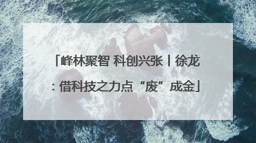 峰林聚智 科创兴张丨徐龙：借科技之力点“废”成金
