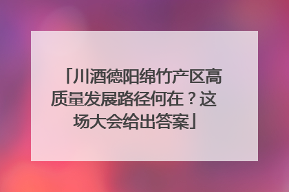 川酒德阳绵竹产区高质量发展路径何在？这场大会给出答案