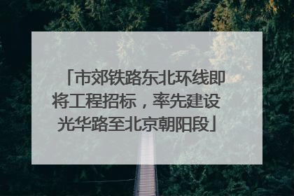 市郊铁路东北环线即将工程招标，率先建设光华路至北京朝阳段