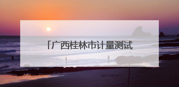 广西桂林市计量测试研究所：计量守护民生 精准赋能生活