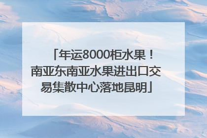 年运8000柜水果！南亚东南亚水果进出口交易集散中心落地昆明