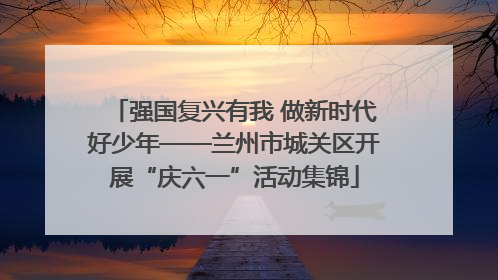强国复兴有我 做新时代好少年——兰州市城关区开展“庆六一”活动集锦