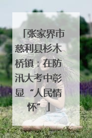 张家界市慈利县杉木桥镇：在防汛大考中彰显“人民情怀”