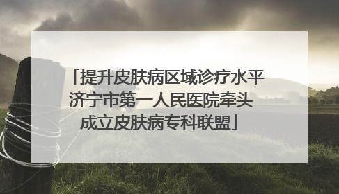 提升皮肤病区域诊疗水平 济宁市第一人民医院牵头成立皮肤病专科联盟