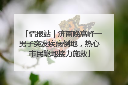 情报站｜济南晚高峰一男子突发疾病倒地，热心市民跪地接力施救