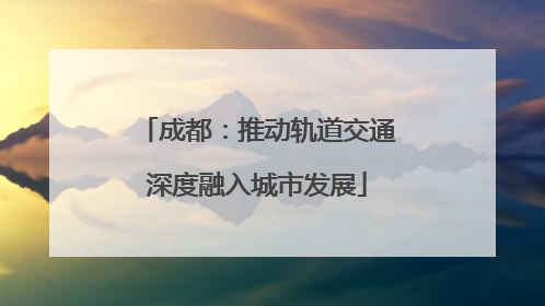 成都：推动轨道交通深度融入城市发展