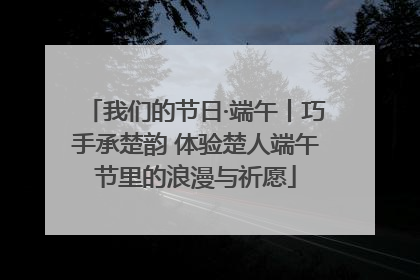 我们的节日·端午丨巧手承楚韵 体验楚人端午节里的浪漫与祈愿