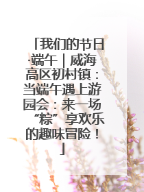 我们的节日·端午｜威海高区初村镇：当端午遇上游园会：来一场“粽”享欢乐的趣味冒险！