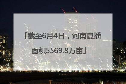 截至6月4日，河南夏播面积5569.8万亩