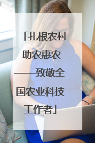 扎根农村 助农惠农——致敬全国农业科技工作者