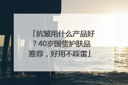 抗皱用什么产品好？40岁国货护肤品推荐，好用不踩雷