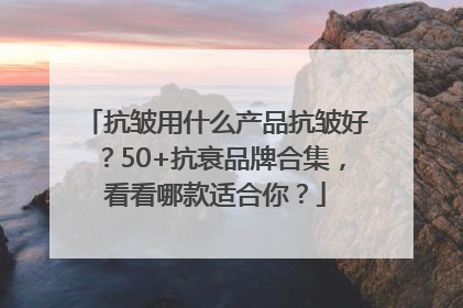 抗皱用什么产品抗皱好？50+抗衰品牌合集，看看哪款适合你？