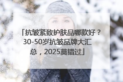 抗皱紧致护肤品哪款好？30-50岁抗皱品牌大汇总，2025莫错过