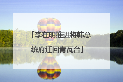 李在明推进将韩总统府迁回青瓦台
