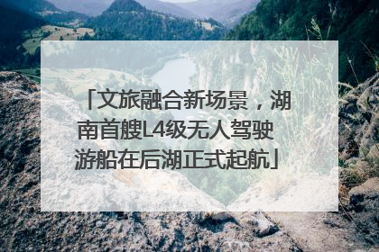 文旅融合新场景，湖南首艘L4级无人驾驶游船在后湖正式起航
