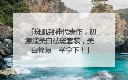 斑肌封神代表作，初源漾美白祛斑套装，美白修复一举拿下！