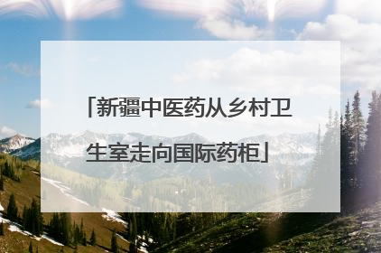 新疆中医药从乡村卫生室走向国际药柜