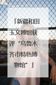 新疆和田玉文博馆获评“乌鲁木齐市特色博物馆”