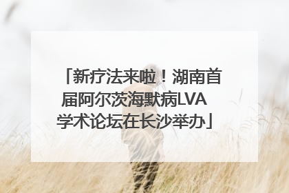 新疗法来啦！湖南首届阿尔茨海默病LVA学术论坛在长沙举办