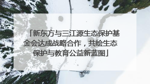 新东方与三江源生态保护基金会达成战略合作，共绘生态保护与教育公益新蓝图