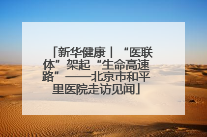 新华健康丨“医联体”架起“生命高速路”——北京市和平里医院走访见闻