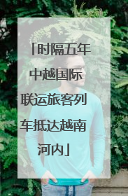 时隔五年 中越国际联运旅客列车抵达越南河内