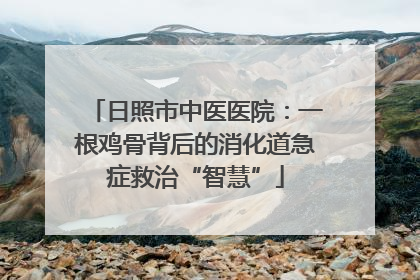 日照市中医医院：一根鸡骨背后的消化道急症救治“智慧”