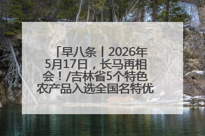 早八条丨2026年5月17日，长马再相会！/吉林省5个特色农产品入选全国名特优新农产品名录