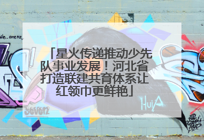 星火传递推动少先队事业发展！河北省打造联建共育体系让红领巾更鲜艳