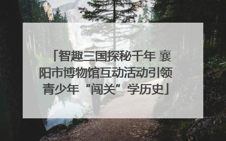 智趣三国探秘千年 襄阳市博物馆互动活动引领青少年“闯关”学历史