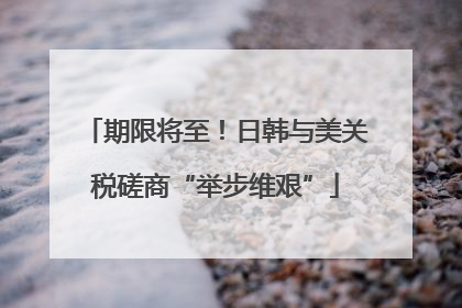 期限将至！日韩与美关税磋商“举步维艰”