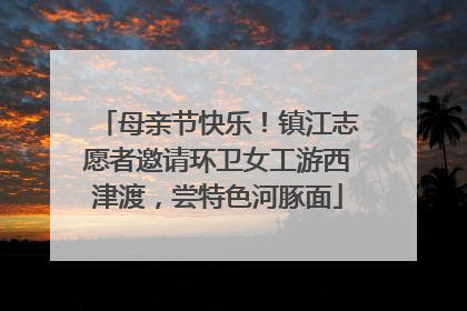 母亲节快乐！镇江志愿者邀请环卫女工游西津渡，尝特色河豚面