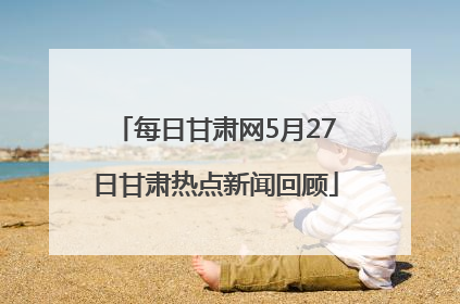 每日甘肃网5月27日甘肃热点新闻回顾
