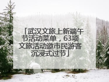 武汉文旅上新端午节活动菜单，63项文旅活动邀市民游客沉浸式过节