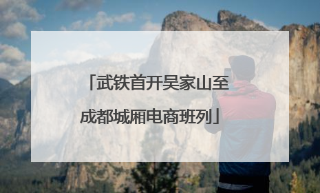 武铁首开吴家山至成都城厢电商班列