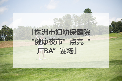 株洲市妇幼保健院“健康夜市”点亮“厂BA”赛场