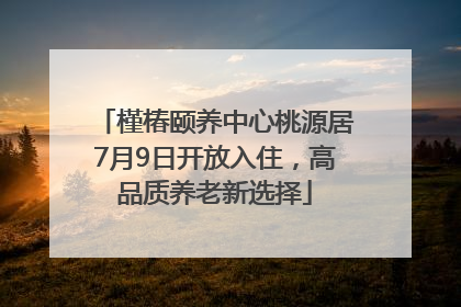 槿椿颐养中心桃源居7月9日开放入住，高品质养老新选择