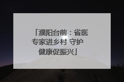 濮阳台前：省医专家进乡村 守护健康促振兴