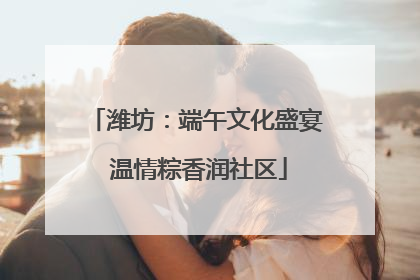 潍坊：端午文化盛宴 温情粽香润社区