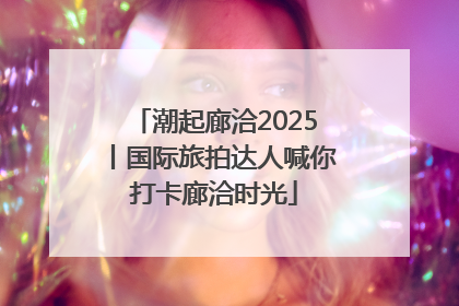潮起廊洽2025丨国际旅拍达人喊你打卡廊洽时光
