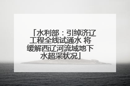 水利部：引绰济辽工程全线试通水 将缓解西辽河流域地下水超采状况