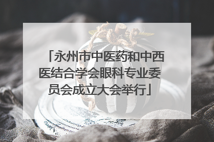 永州市中医药和中西医结合学会眼科专业委员会成立大会举行