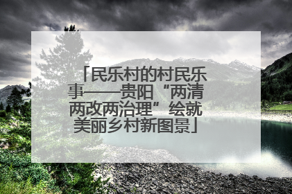 民乐村的村民乐事——贵阳“两清两改两治理”绘就美丽乡村新图景