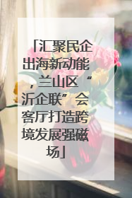 汇聚民企出海新动能，兰山区“沂企联”会客厅打造跨境发展强磁场