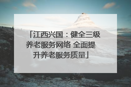 江西兴国：健全三级养老服务网络 全面提升养老服务质量