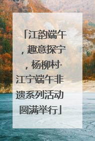 江韵端午，趣意探宁，杨柳村·江宁端午非遗系列活动圆满举行