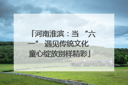 河南淮滨：当 “六一” 遇见传统文化 童心绽放别样精彩