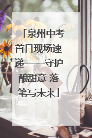 泉州中考首日现场速递——守护酿甜意 落笔写未来